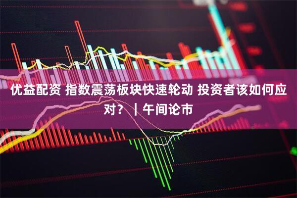 优益配资 指数震荡板块快速轮动 投资者该如何应对？｜午间论市
