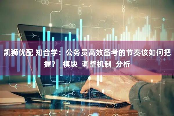 凯狮优配 知合学：公务员高效备考的节奏该如何把握？_模块_调整机制_分析