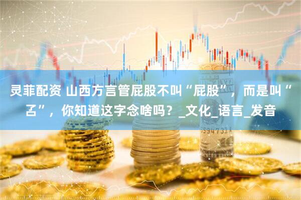 灵菲配资 山西方言管屁股不叫“屁股”，而是叫“叾”，你知道这字念啥吗？_文化_语言_发音