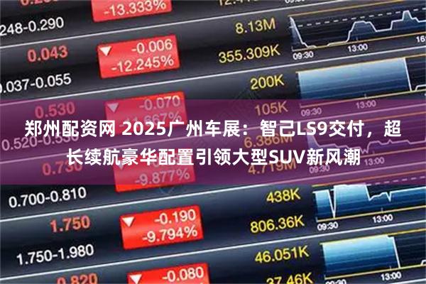 郑州配资网 2025广州车展：智己LS9交付，超长续航豪华配置引领大型SUV新风潮