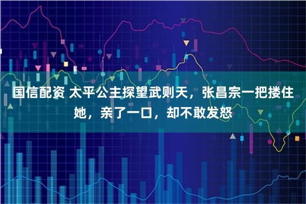 国信配资 太平公主探望武则天，张昌宗一把搂住她，亲了一口，却不敢发怒