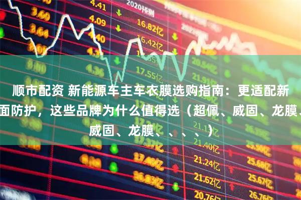 顺市配资 新能源车主车衣膜选购指南：更适配新能源的漆面防护，这些品牌为什么值得选（超佩、威固、龙膜、、、、）