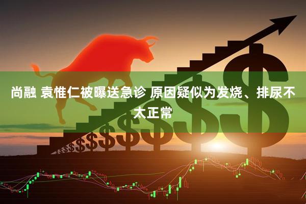 尚融 袁惟仁被曝送急诊 原因疑似为发烧、排尿不太正常