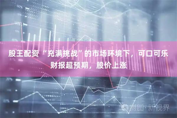 股王配资 “充满挑战”的市场环境下，可口可乐财报超预期，股价上涨