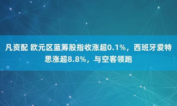 凡资配 欧元区蓝筹股指收涨超0.1%，西班牙爱特思涨超8.8%，与空客领跑