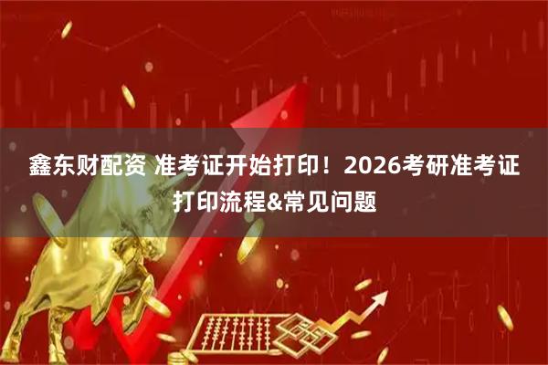 鑫东财配资 准考证开始打印！2026考研准考证打印流程&常见问题