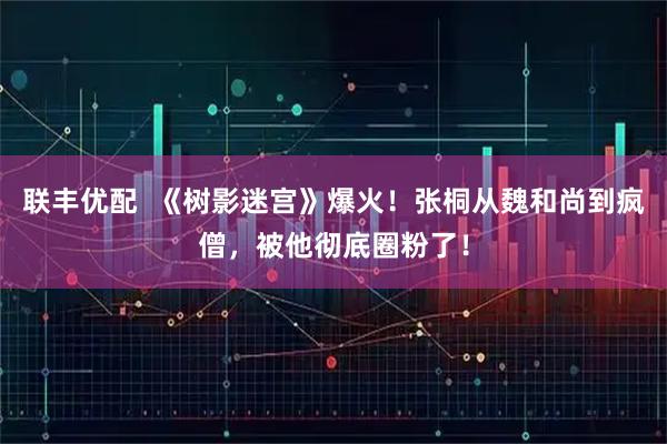 联丰优配  《树影迷宫》爆火！张桐从魏和尚到疯僧，被他彻底圈粉了！