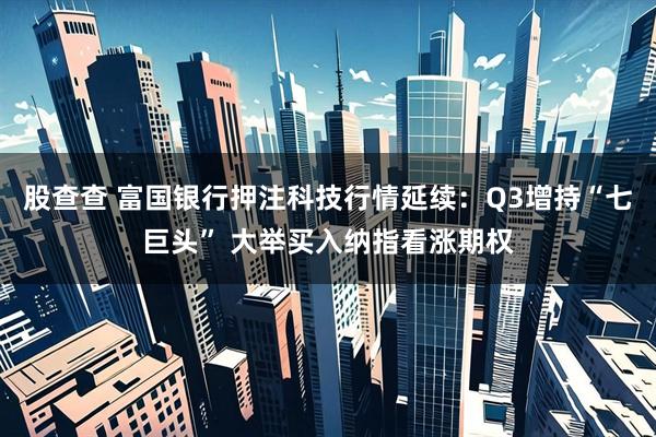股查查 富国银行押注科技行情延续：Q3增持“七巨头” 大举买入纳指看涨期权