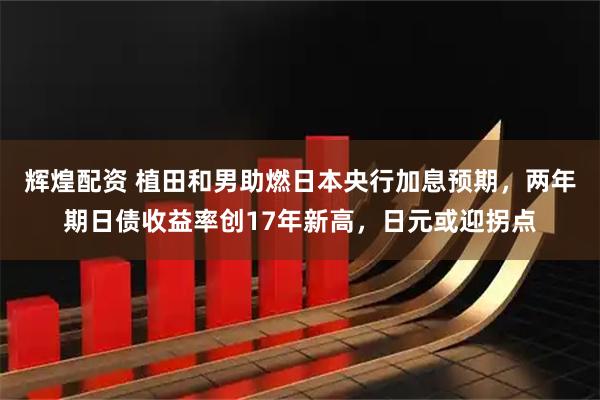 辉煌配资 植田和男助燃日本央行加息预期，两年期日债收益率创17年新高，日元或迎拐点