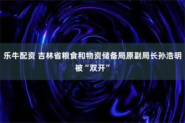 乐牛配资 吉林省粮食和物资储备局原副局长孙浩明被“双开”