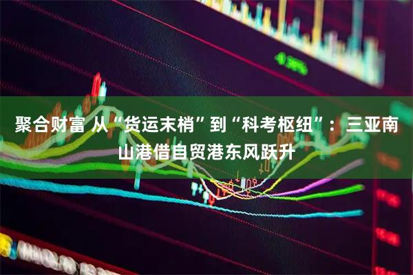 聚合财富 从“货运末梢”到“科考枢纽”：三亚南山港借自贸港东风跃升
