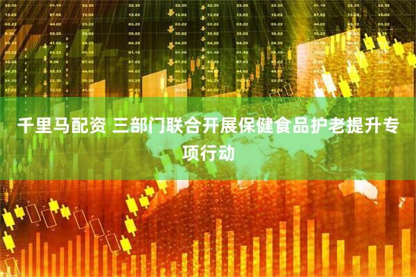 千里马配资 三部门联合开展保健食品护老提升专项行动